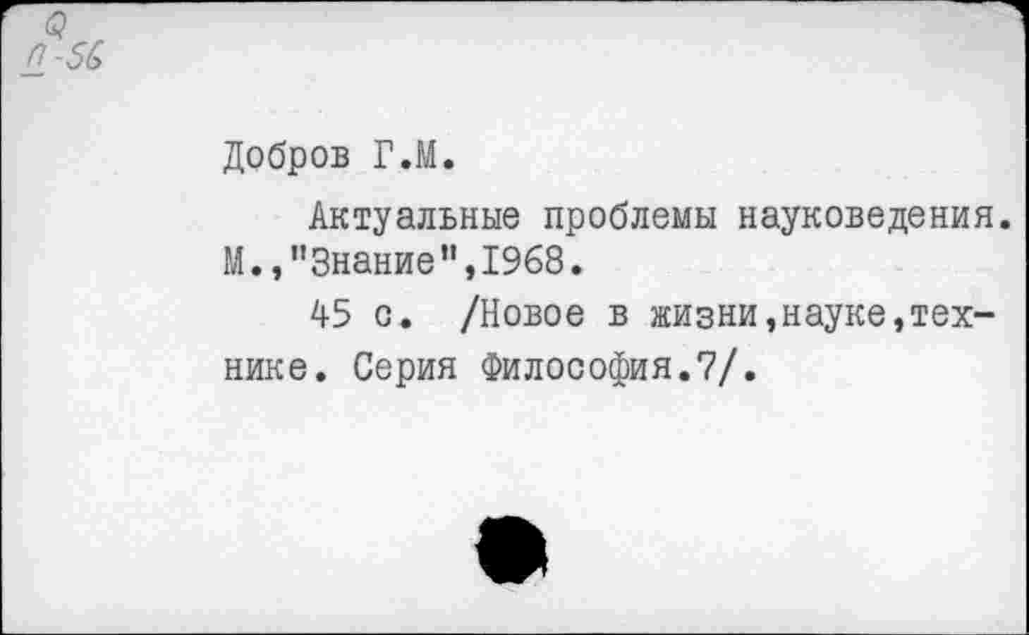 ﻿<? г (1-56
Добров Г.М.
Актуальные проблемы науковедения. М.,"Знание”,1968.
45 о. /Новое в жизни,науке,технике. Серия Философия.7/.